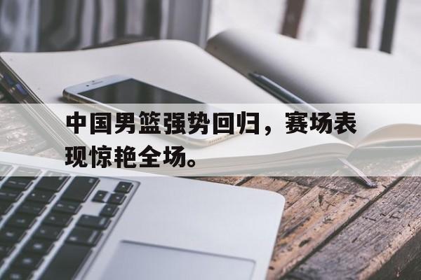 中国男篮强势回归，赛场表现惊艳全场。