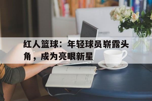 红人篮球：年轻球员崭露头角，成为亮眼新星