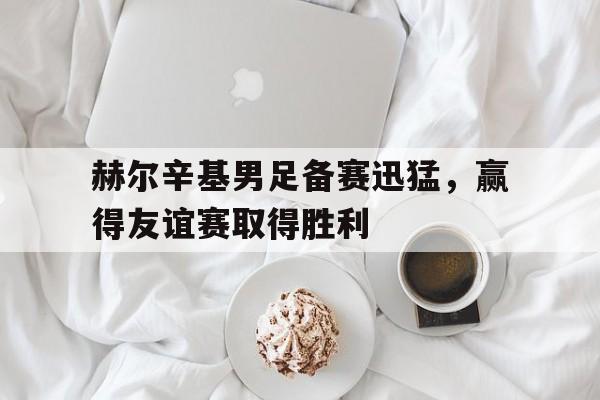 赫尔辛基男足备赛迅猛，赢得友谊赛取得胜利
