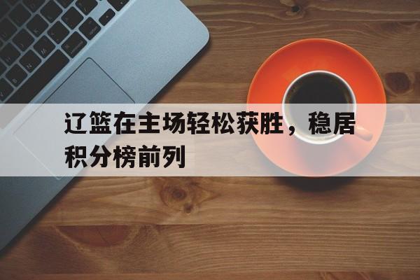 辽篮在主场轻松获胜，稳居积分榜前列